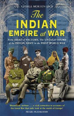 The Indian Empire At War: From Jihad to Victory, The Untold Story of the Indian Army in the First World War - George Morton-Jack - cover