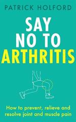 Say No To Arthritis: How to prevent, relieve and resolve joint and muscle pain