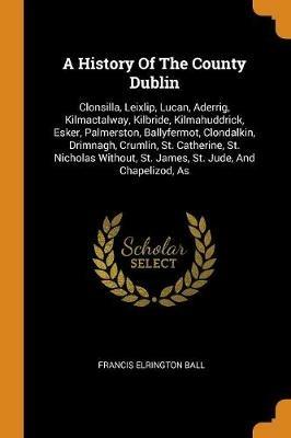 A History of the County Dublin: Clonsilla, Leixlip, Lucan, Aderrig, Kilmactalway, Kilbride, Kilmahuddrick, Esker, Palmerston, Ballyfermot, Clondalkin, Drimnagh, Crumlin, St. Catherine, St. Nicholas Without, St. James, St. Jude, and Chapelizod, as - Francis Elrington Ball - cover