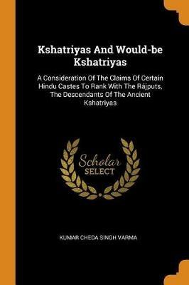 Kshatriyas And Would-be Kshatriyas: A Consideration Of The Claims Of Certain Hindu Castes To Rank With The Rajputs, The Descendants Of The Ancient Kshatriyas - cover
