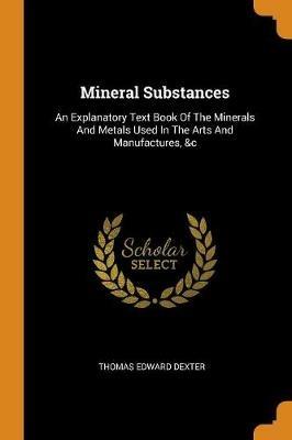 Mineral Substances: An Explanatory Text Book of the Minerals and Metals Used in the Arts and Manufactures, &c - Thomas Edward Dexter - cover