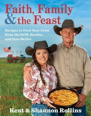 Faith, Family & the Feast: Recipes to Feed Your Crew from the Grill, Garden, and Iron Skillet - Kent Rollins,Shannon Rollins - cover