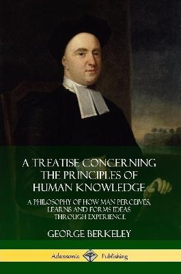 A Treatise Concerning the Principles of Human Knowledge: A Philosophy of How Man Perceives, Learns and Forms Ideas Through Experience - George Berkeley - cover