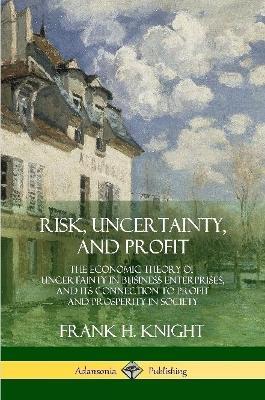 Risk, Uncertainty, and Profit: The Economic Theory of Uncertainty in Business Enterprise, and its Connection to Profit and Prosperity in Society - Frank H Knight - cover