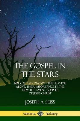 The Gospel in the Stars: Biblical Astronomy; The Heavens Above, Their Importance in the New Testament Gospels of Jesus Christ - Joseph a Seiss - cover