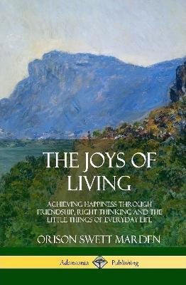 The Joys of Living: Achieving Happiness Through Friendship, Right Thinking and the Little Things of Everyday Life (Hardcover) - Orison Swett Marden - cover