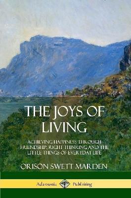 The Joys of Living: Achieving Happiness Through Friendship, Right Thinking and the Little Things of Everyday Life - Orison Swett Marden - cover