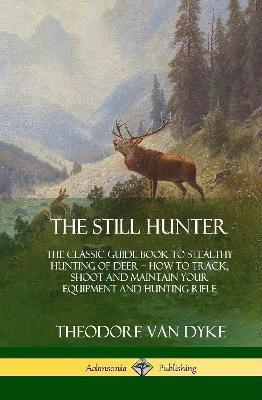 The Still Hunter: The Classic Guide Book to Stealthy Hunting of Deer; How to Track, Shoot and Maintain Your Equipment and Hunting Rifle (Hardcover) - Theodore Van Dyke - cover
