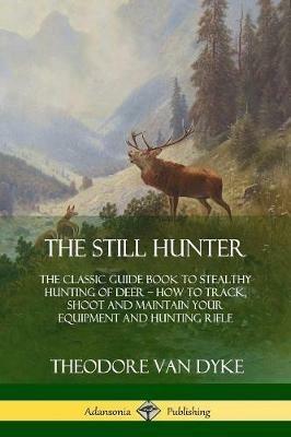 The Still Hunter: The Classic Guide Book to Stealthy Hunting of Deer; How to Track, Shoot and Maintain Your Equipment and Hunting Rifle - Theodore Van Dyke - cover