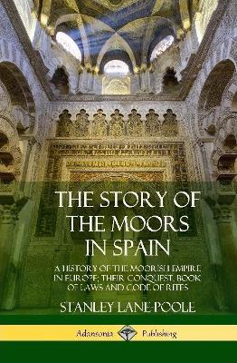 The Story of the Moors in Spain: A History of the Moorish Empire in Europe; their Conquest, Book of Laws and Code of Rites (Hardcover) - Stanley Lane-Poole - cover