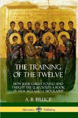 The Training of the Twelve: How Jesus Christ Found and Taught the 12 Apostles; A Book of New Testament Biography - A B Bruce - cover