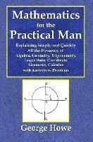 Mathematics for the Practical Man - Explaining Simply and Quickly All the Elements of Algebra, Geometry, Trigonometry, Logarithms, Coo¨rdinate Geometry, Calculus with Answers to Problems - George Howe - cover