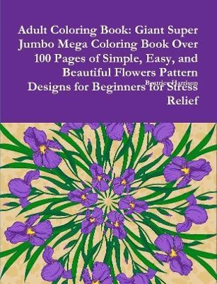 Adult Coloring Book: Giant Super Jumbo Mega Coloring Book Over 100 Pages of Simple, Easy, and Beautiful Flowers Pattern Designs for Beginners for Stress Relief - Beatrice Harrison - cover