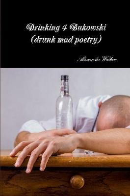 Drinking 4 Bukowski (drunk mad poetry) - Alexander Wallace - cover
