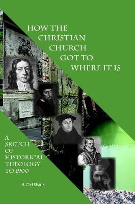 How The Christian Church Got To Where It Is: A Sketch of Historical Theology to 1900 - Carl Shank - cover