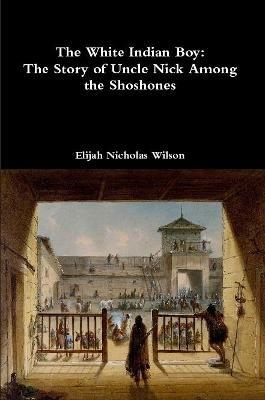The White Indian Boy: The Story of Uncle Nick Among the Shoshones - Elijah Nicholas Wilson - cover