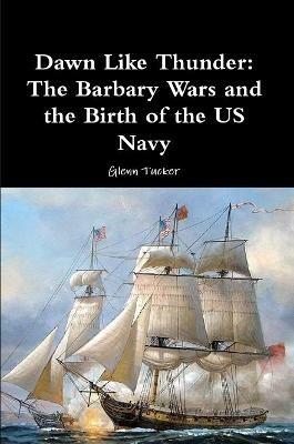 Dawn Like Thunder: The Barbary Wars and the Birth of the US Navy - Glenn Tucker - cover