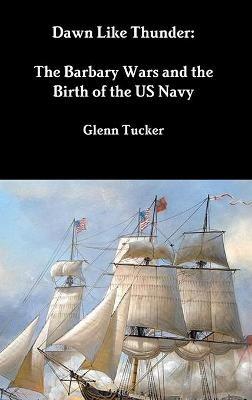 Dawn Like Thunder: The Barbary Wars and the Birth of the US Navy - Glenn Tucker - cover