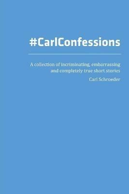 Carl Confessions: A Collection of Incriminating, Embarrassing and Completely True Short Stories - Carl Schroeder - cover