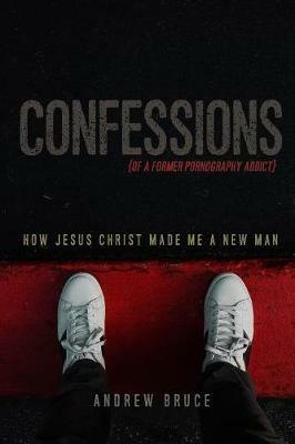 Confessions of a Former Pornography Addict: How Jesus Christ Made Me a New Man - Andrew Bruce - cover
