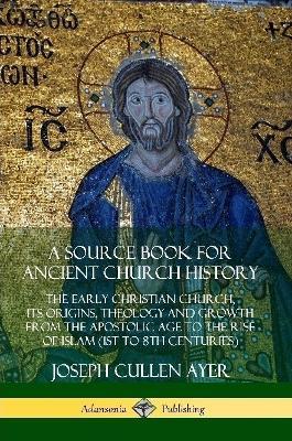 A Source Book for Ancient Church History: The Early Christian Church, its Origins, Theology and Growth from the Apostolic Age to the Rise of Islam (1st to 8th Centuries) - Joseph Cullen Ayer - cover