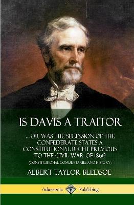 Is Davis a Traitor: …Or Was the Secession of the Confederate States a Constitutional Right Previous to the Civil War of 1861? (Constitutional Commentaries and History) (Hardcover) - Albert Taylor Bledsoe - cover