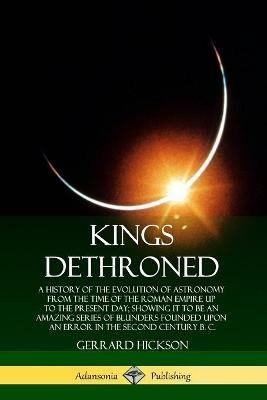 Kings Dethroned: A History of the Evolution of Astronomy from the Time of the Roman Empire Up to the Present Day; Showing It to Be an Amazing Series of Blunders Founded Upon an Error in the Second Century B. C. - Gerrard Hickson - cover