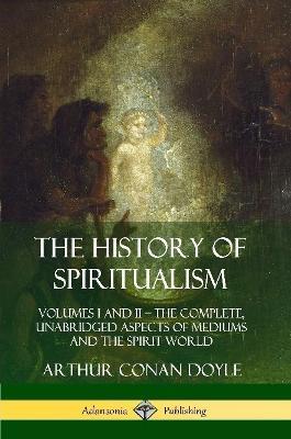 The History of Spiritualism: Volumes I and II - The Complete, Unabridged Aspects of Mediums and the Spirit World - Arthur Conan Doyle - cover