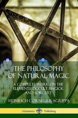 The Philosophy of Natural Magic: A Complete Work on the Elements, Occult Magick and Sorcery - Heinrich Cornelius Agrippa - cover