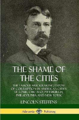 The Shame of the Cities: The Famous Muckraking Expose of Corruption in America's Cities: St. Louis, Chicago, Pittsburgh, Philadelphia and New York - Lincoln Steffens - cover