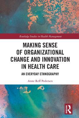 Making Sense of Organizational Change and Innovation in Health Care: An Everyday Ethnography - Anne Reff Pedersen - cover