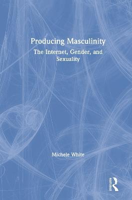 Producing Masculinity: The Internet, Gender, and Sexuality - Michele White - cover