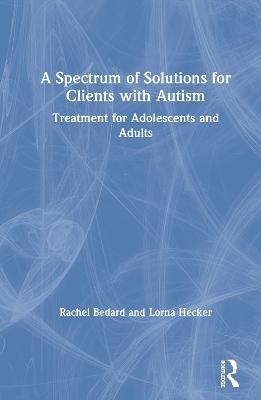 A Spectrum of Solutions for Clients with Autism: Treatment for Adolescents and Adults - Rachel Bedard,Lorna Hecker - cover