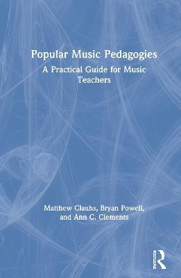 Popular Music Pedagogies: A Practical Guide for Music Teachers - Matthew Clauhs,Bryan Powell,Ann C. Clements - cover
