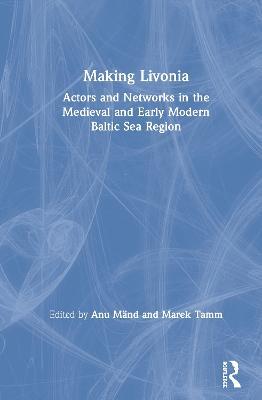 Making Livonia: Actors and Networks in the Medieval and Early Modern Baltic Sea Region - cover
