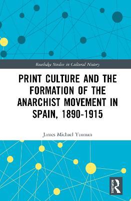Print Culture and the Formation of the Anarchist Movement in Spain, 1890-1915 - James Michael Yeoman - cover