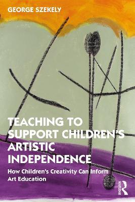 Teaching to Support Children's Artistic Independence: How Children's Creativity Can Inform Art Education - George Szekely - cover