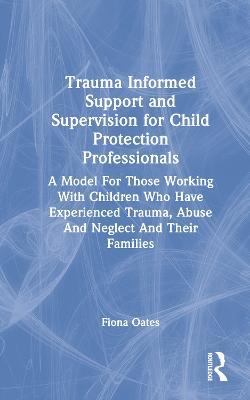 Trauma Informed Support and Supervision for Child Protection Professionals: A Model For Those Working With Children Who Have Experienced Trauma, Abuse And Neglect And Their Families - Fiona Oates - cover