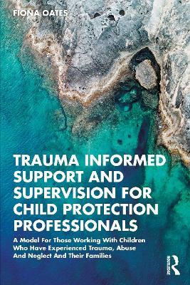 Trauma Informed Support and Supervision for Child Protection Professionals: A Model For Those Working With Children Who Have Experienced Trauma, Abuse And Neglect And Their Families - Fiona Oates - cover