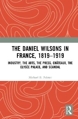 The Daniel Wilsons in France, 1819–1919: Industry, the Arts, the Press, Châteaux, the Elysée Palace, and Scandal - Michael B. Palmer - cover