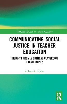 Communicating Social Justice in Teacher Education: Insights from a Critical Classroom Ethnography - Aubrey Huber - cover