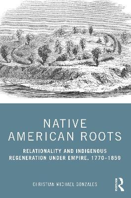 Native American Roots: Relationality and Indigenous Regeneration Under Empire, 1770–1859 - Christian Michael Gonzales - cover