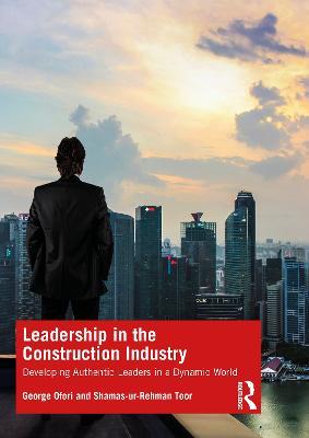 Leadership in the Construction Industry: Developing Authentic Leaders in a Dynamic World - George Ofori,Shamas-ur-Rehman Toor - cover