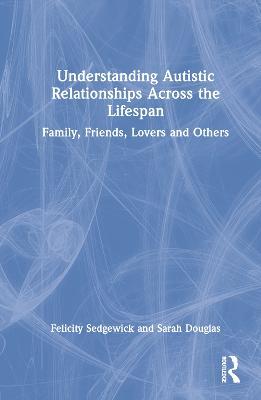 Understanding Autistic Relationships Across the Lifespan: Family, Friends, Lovers and Others - Felicity Sedgewick,Sarah Douglas - cover