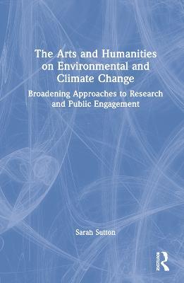The Arts and Humanities on Environmental and Climate Change: Broadening Approaches to Research and Public Engagement - Sarah Sutton - cover