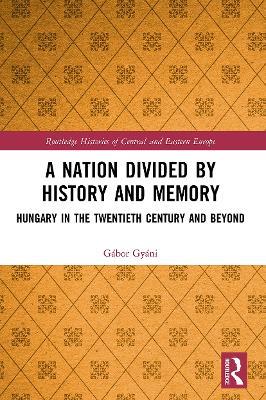 A Nation Divided by History and Memory: Hungary in the Twentieth Century and Beyond - Gábor Gyáni - cover