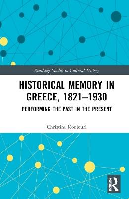 Historical Memory in Greece, 1821–1930: Performing the Past in the Present - Christina Koulouri - cover