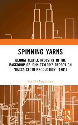 Spinning Yarns: Bengal Textile Industry in the Backdrop of John Taylor's Report on 'Dacca Cloth Production' (1801) - Sushil Chaudhury - cover