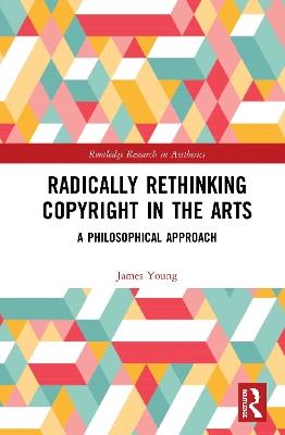 Radically Rethinking Copyright in the Arts: A Philosophical Approach - James Young - cover