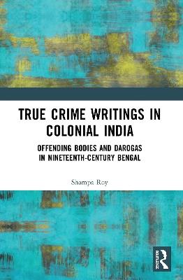 True Crime Writings in Colonial India: Offending Bodies and Darogas in Nineteenth-Century Bengal - Shampa Roy - cover